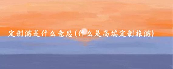 定制游是什么意思(什么是高端定制旅游)