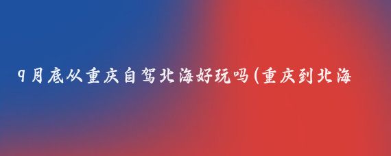 9月底从重庆自驾北海好玩吗(重庆到北海自驾旅游)