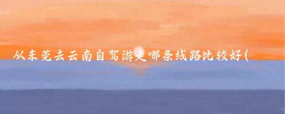 从东莞去云南自驾游走哪条线路比较好(东莞到云南旅游路线)