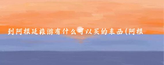 到阿根廷旅游有什么可以买的东西(阿根廷旅游买什么)