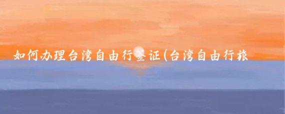 如何办理台湾自由行签证(台湾自由行旅游签证)