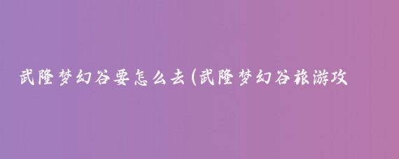 武隆梦幻谷要怎么去(武隆梦幻谷旅游攻略)