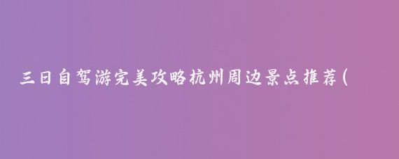 三日自驾游完美攻略杭州周边景点推荐(杭州周边旅游攻略那个)