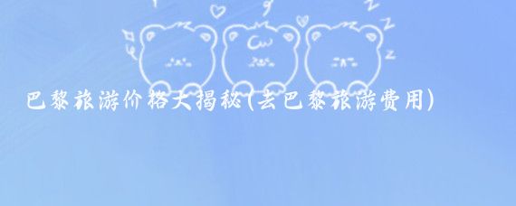 巴黎旅游价格大揭秘(去巴黎旅游费用)