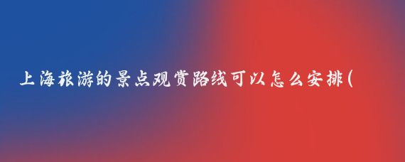 上海旅游的景点观赏路线可以怎么安排(上海景点旅游路线)