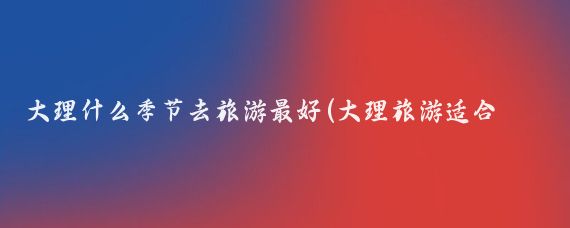 大理什么季节去旅游最好(大理旅游适合什么时候)