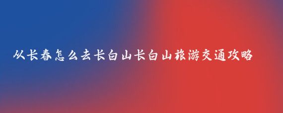 从长春怎么去长白山长白山旅游交通攻略(长白山旅游交通)