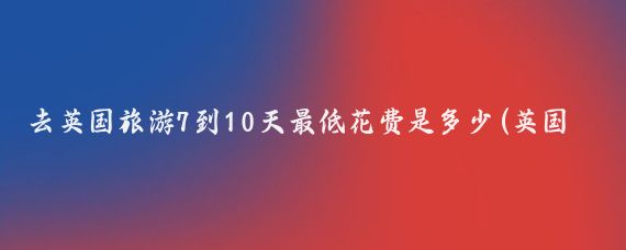 去英国旅游7到10天最低花费是多少(英国旅游最低价格)