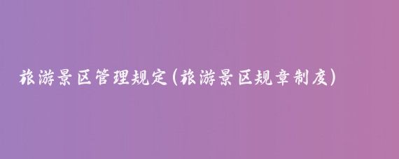 旅游景区管理规定(旅游景区规章制度)