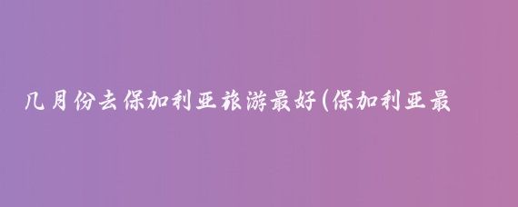 几月份去保加利亚旅游最好(保加利亚最佳旅游时间)