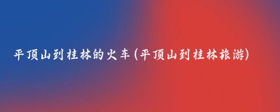 平顶山到桂林的火车(平顶山到桂林旅游)