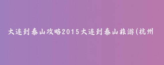 大连到泰山攻略2015大连到泰山旅游(杭州到泰山旅游攻略)