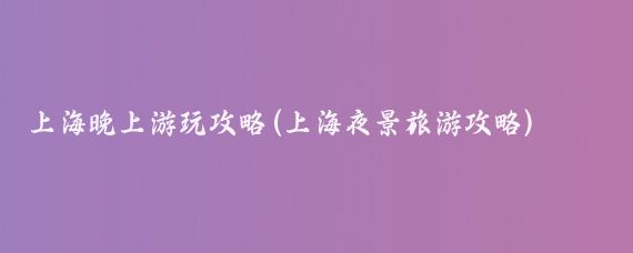 上海晚上游玩攻略(上海夜景旅游攻略)