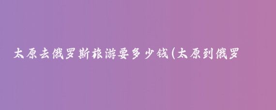 太原去俄罗斯旅游要多少钱(太原到俄罗斯旅游报价)