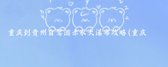 重庆到贵州自驾游赤水大瀑布攻略(重庆自驾赤水旅游攻略)