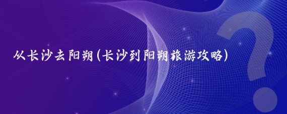 从长沙去阳朔(长沙到阳朔旅游攻略)
