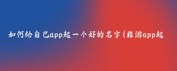 如何给自己app起一个好的名字(旅游app起名字)
