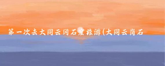 第一次去大同云冈石窟旅游(大同云岗石窟旅游)