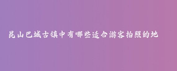 昆山巴城古镇中有哪些适合游客拍照的地点(昆山巴城旅游景点)