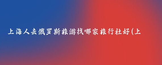 上海人去俄罗斯旅游找哪家旅行社好(上海去俄罗斯旅游)