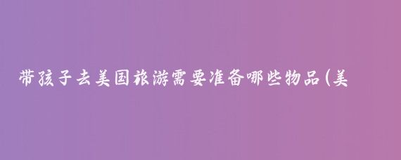 带孩子去美国旅游需要准备哪些物品(美国旅游攻略要带什么)