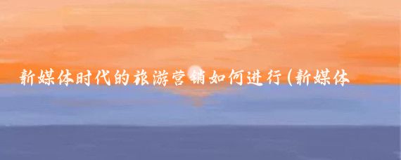 新媒体时代的旅游营销如何进行(新媒体旅游营销系统)