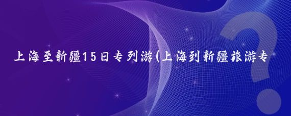 上海至新疆15日专列游(上海到新疆旅游专列)