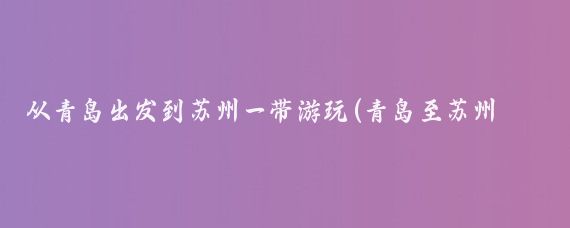 从青岛出发到苏州一带游玩(青岛至苏州旅游)