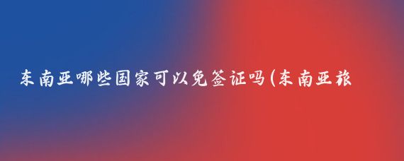 东南亚哪些国家可以免签证吗(东南亚旅游免签证)