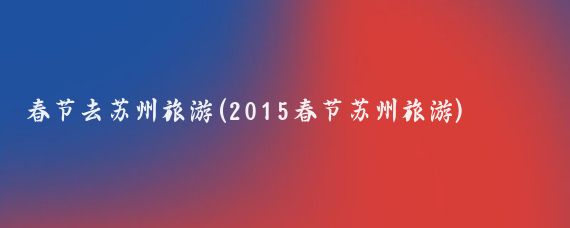 春节去苏州旅游(2015春节苏州旅游)