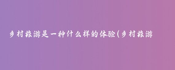 乡村旅游是一种什么样的体验(乡村旅游体验项目)