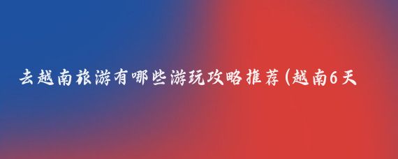 去越南旅游有哪些游玩攻略推荐(越南6天旅游攻略)