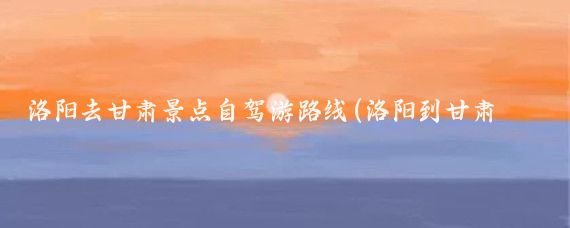 洛阳去甘肃景点自驾游路线(洛阳到甘肃旅游)