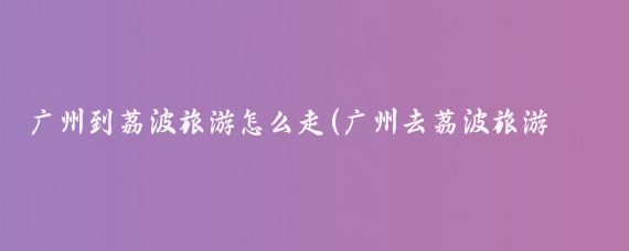 广州到荔波旅游怎么走(广州去荔波旅游攻略)