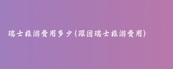 瑞士旅游费用多少(跟团瑞士旅游费用)