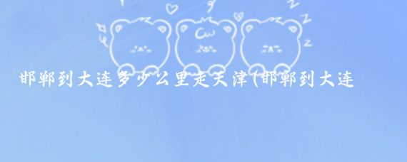 邯郸到大连多少公里走天津(邯郸到大连旅游)