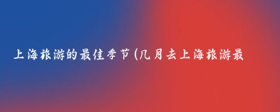 上海旅游的最佳季节(几月去上海旅游最好)