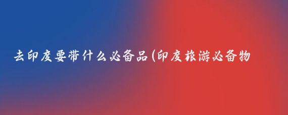 去印度要带什么必备品(印度旅游必备物品清单)
