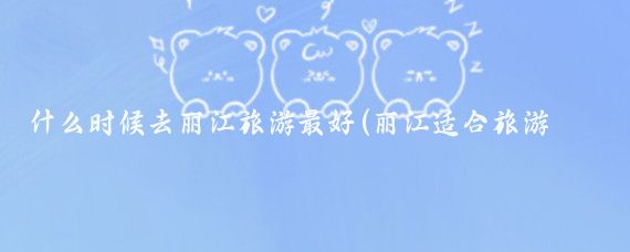 什么时候去丽江旅游最好(丽江适合旅游的季节)