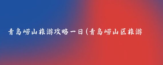 青岛崂山旅游攻略一日(青岛崂山区旅游攻略)