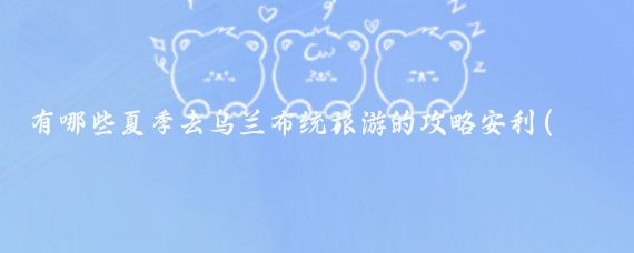 有哪些夏季去乌兰布统旅游的攻略安利(去乌兰布统旅游)