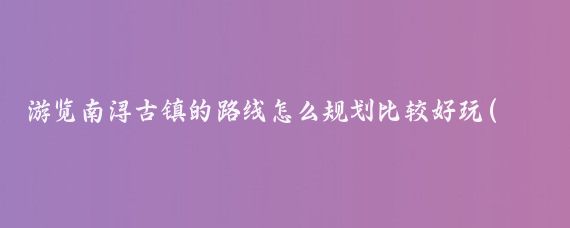 游览南浔古镇的路线怎么规划比较好玩(南浔古镇旅游规划)