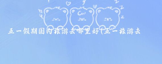 五一假期国内旅游去哪里好(五一旅游去哪里好吃)