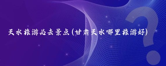 天水旅游必去景点(甘肃天水哪里旅游好)