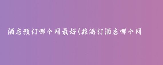 酒店预订哪个网最好(旅游订酒店哪个网站好)