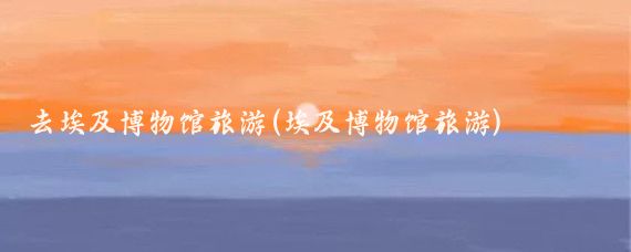 去埃及博物馆旅游(埃及博物馆旅游)