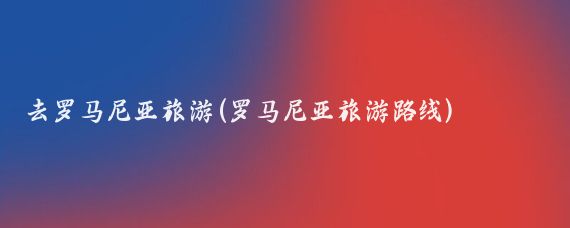 去罗马尼亚旅游(罗马尼亚旅游路线)