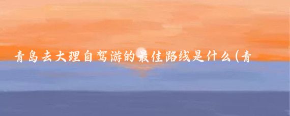 青岛去大理自驾游的最佳路线是什么(青岛去大理旅游)