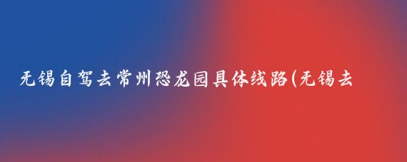 无锡自驾去常州恐龙园具体线路(无锡去常州恐龙园旅游)