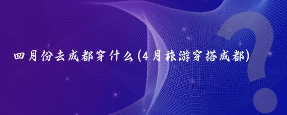 四月份去成都穿什么(4月旅游穿搭成都)